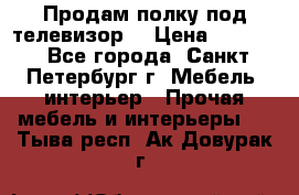 Продам полку под телевизор  › Цена ­ 2 000 - Все города, Санкт-Петербург г. Мебель, интерьер » Прочая мебель и интерьеры   . Тыва респ.,Ак-Довурак г.